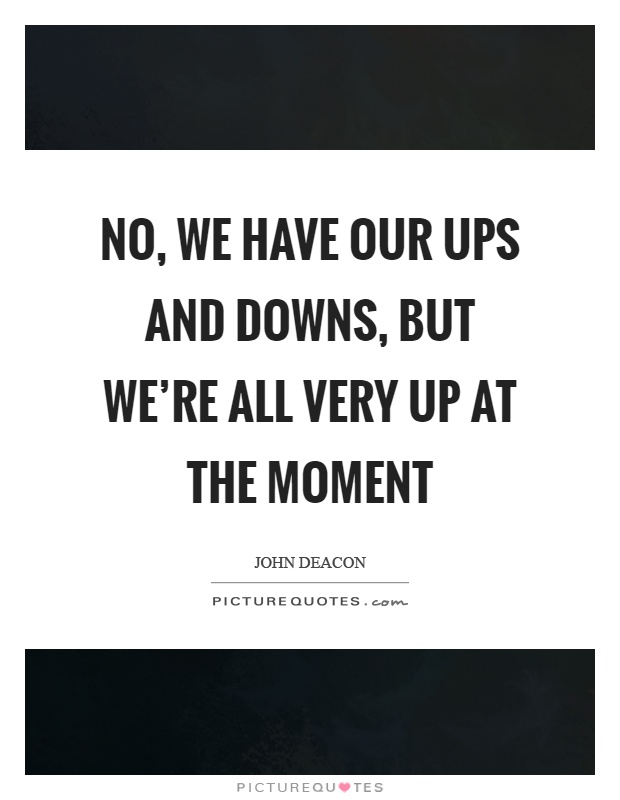 No, we have our ups and downs, but we're all very up at the moment Picture Quote #1