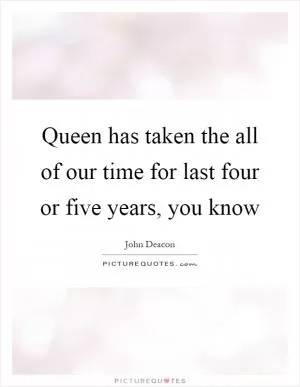 Queen has taken the all of our time for last four or five years, you know Picture Quote #1