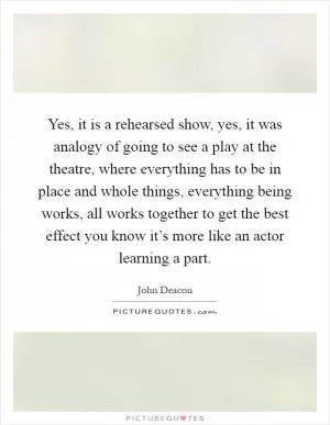 Yes, it is a rehearsed show, yes, it was analogy of going to see a play at the theatre, where everything has to be in place and whole things, everything being works, all works together to get the best effect you know it’s more like an actor learning a part Picture Quote #1