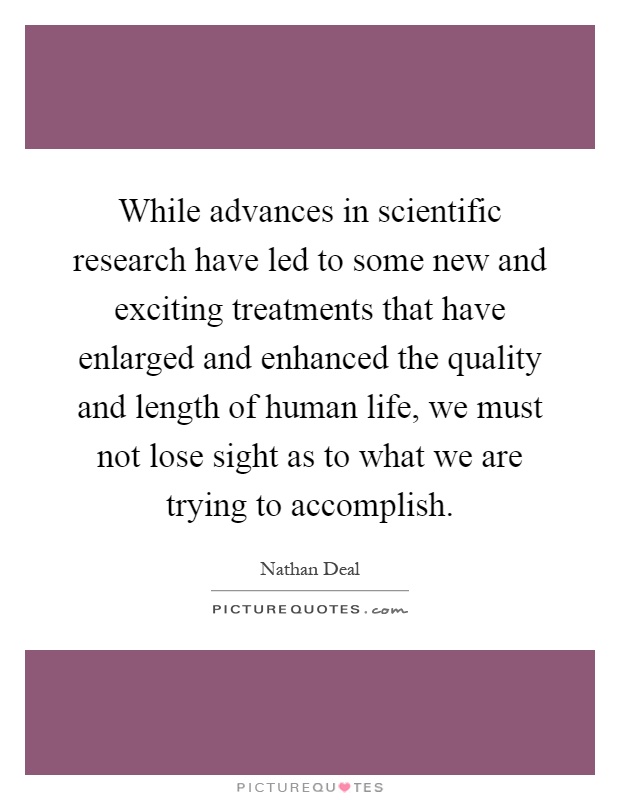 While advances in scientific research have led to some new and exciting treatments that have enlarged and enhanced the quality and length of human life, we must not lose sight as to what we are trying to accomplish Picture Quote #1