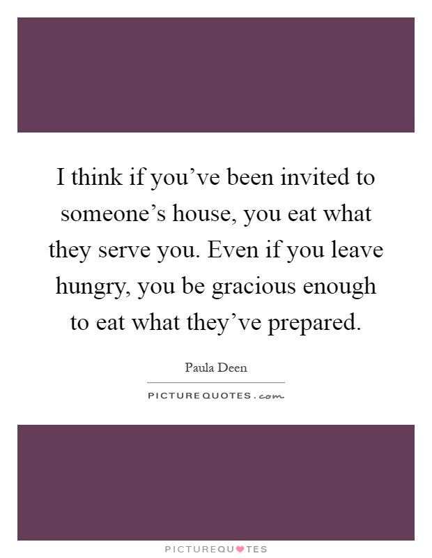 I think if you've been invited to someone's house, you eat what they serve you. Even if you leave hungry, you be gracious enough to eat what they've prepared Picture Quote #1