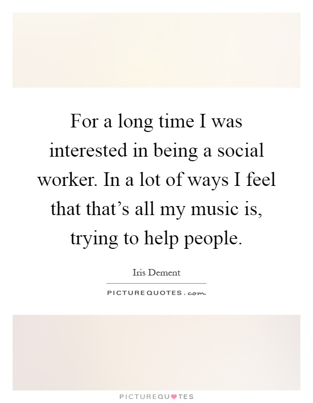 For a long time I was interested in being a social worker. In a lot of ways I feel that that's all my music is, trying to help people Picture Quote #1
