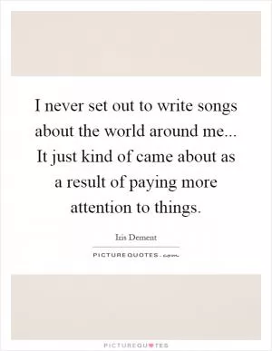 I never set out to write songs about the world around me... It just kind of came about as a result of paying more attention to things Picture Quote #1