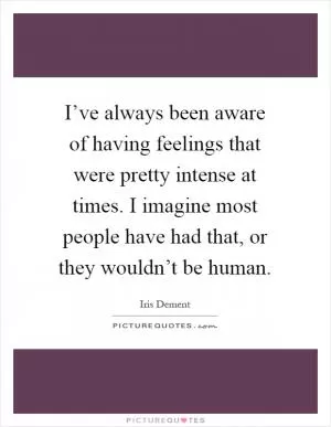 I’ve always been aware of having feelings that were pretty intense at times. I imagine most people have had that, or they wouldn’t be human Picture Quote #1
