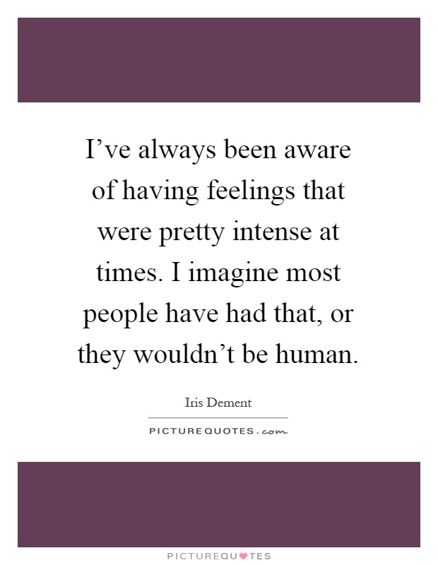 I've always been aware of having feelings that were pretty intense at times. I imagine most people have had that, or they wouldn't be human Picture Quote #1