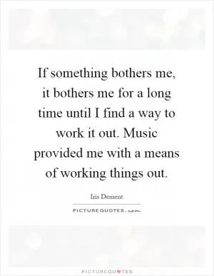 If something bothers me, it bothers me for a long time until I find a way to work it out. Music provided me with a means of working things out Picture Quote #1