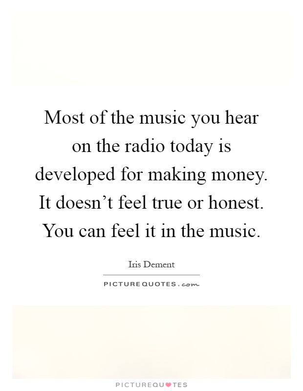 Most of the music you hear on the radio today is developed for making money. It doesn't feel true or honest. You can feel it in the music Picture Quote #1
