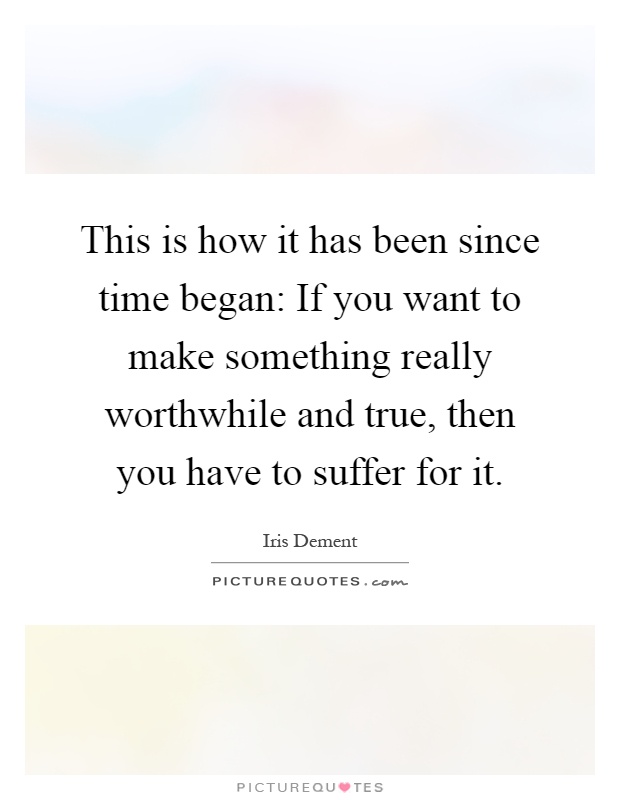 This is how it has been since time began: If you want to make something really worthwhile and true, then you have to suffer for it Picture Quote #1