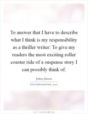To answer that I have to describe what I think is my responsibility as a thriller writer: To give my readers the most exciting roller coaster ride of a suspense story I can possibly think of Picture Quote #1