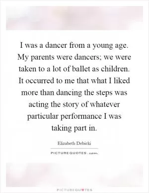 I was a dancer from a young age. My parents were dancers; we were taken to a lot of ballet as children. It occurred to me that what I liked more than dancing the steps was acting the story of whatever particular performance I was taking part in Picture Quote #1