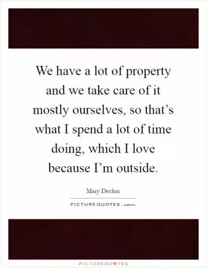 We have a lot of property and we take care of it mostly ourselves, so that’s what I spend a lot of time doing, which I love because I’m outside Picture Quote #1
