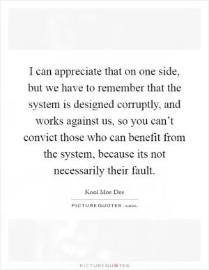 I can appreciate that on one side, but we have to remember that the system is designed corruptly, and works against us, so you can’t convict those who can benefit from the system, because its not necessarily their fault Picture Quote #1