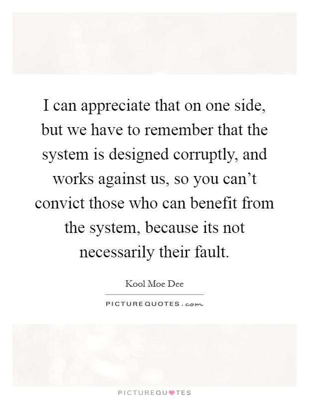 I can appreciate that on one side, but we have to remember that the system is designed corruptly, and works against us, so you can't convict those who can benefit from the system, because its not necessarily their fault Picture Quote #1
