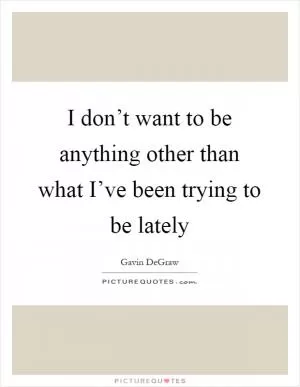 I don’t want to be anything other than what I’ve been trying to be lately Picture Quote #1