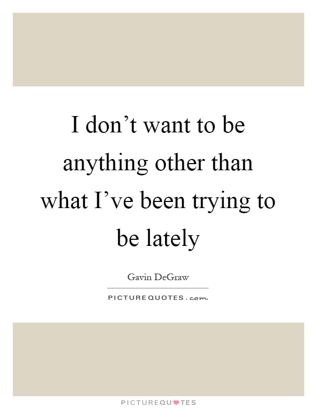 I don't want to be anything other than what I've been trying to be lately Picture Quote #1