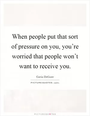 When people put that sort of pressure on you, you’re worried that people won’t want to receive you Picture Quote #1