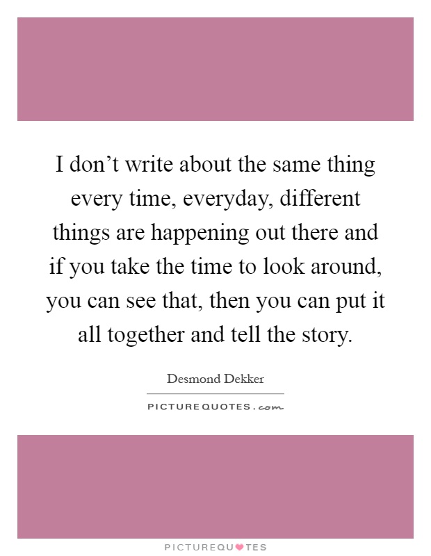 I don't write about the same thing every time, everyday, different things are happening out there and if you take the time to look around, you can see that, then you can put it all together and tell the story Picture Quote #1