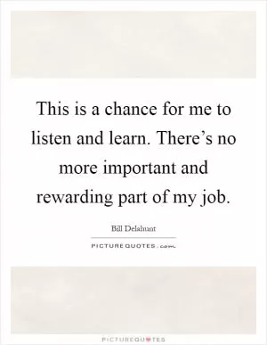 This is a chance for me to listen and learn. There’s no more important and rewarding part of my job Picture Quote #1