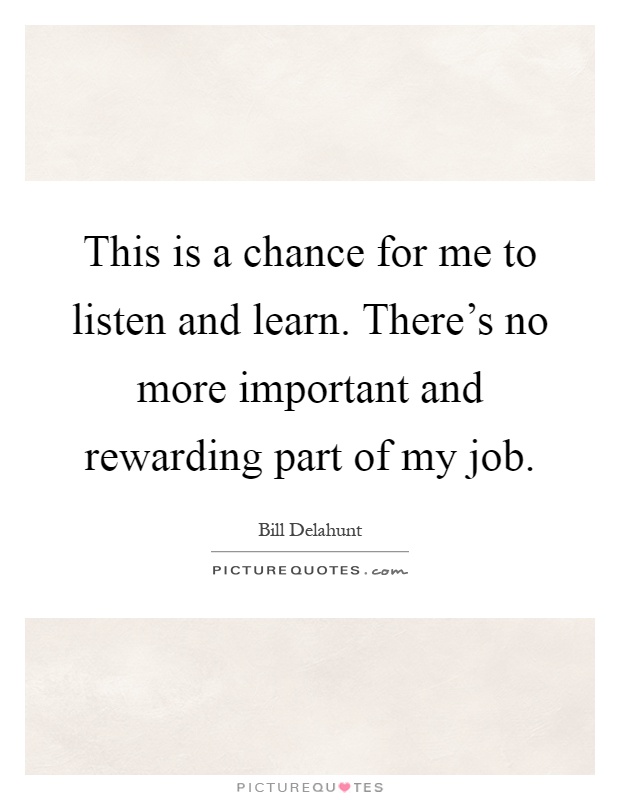 This is a chance for me to listen and learn. There's no more important and rewarding part of my job Picture Quote #1