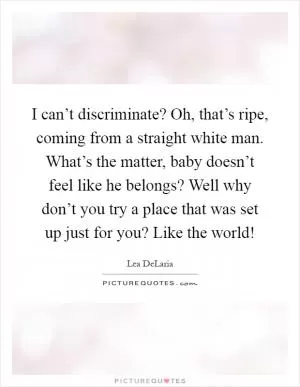 I can’t discriminate? Oh, that’s ripe, coming from a straight white man. What’s the matter, baby doesn’t feel like he belongs? Well why don’t you try a place that was set up just for you? Like the world! Picture Quote #1