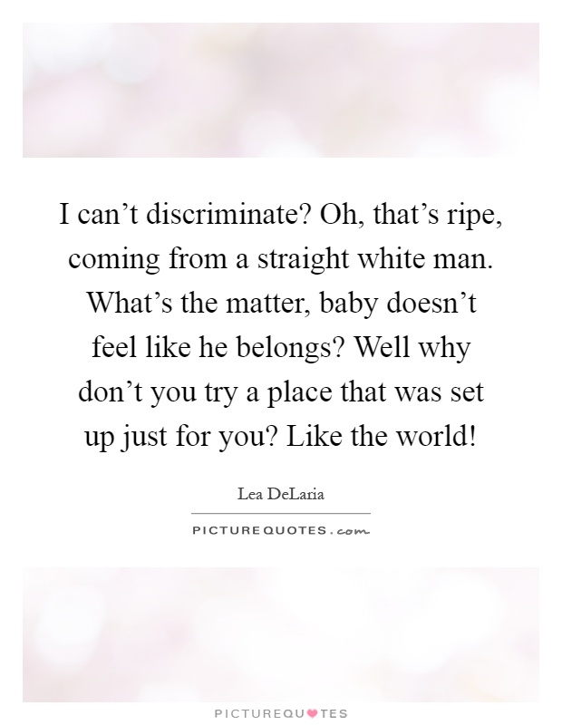 I can't discriminate? Oh, that's ripe, coming from a straight white man. What's the matter, baby doesn't feel like he belongs? Well why don't you try a place that was set up just for you? Like the world! Picture Quote #1