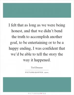 I felt that as long as we were being honest, and that we didn’t bend the truth to accomplish another goal, to be entertaining or to be a happy ending, I was confident that we’d be able to tell the story the way it happened Picture Quote #1