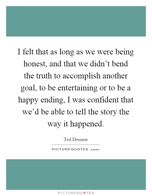 I felt that as long as we were being honest, and that we didn't bend the truth to accomplish another goal, to be entertaining or to be a happy ending, I was confident that we'd be able to tell the story the way it happened Picture Quote #1