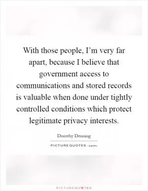 With those people, I’m very far apart, because I believe that government access to communications and stored records is valuable when done under tightly controlled conditions which protect legitimate privacy interests Picture Quote #1