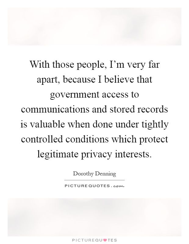 With those people, I'm very far apart, because I believe that government access to communications and stored records is valuable when done under tightly controlled conditions which protect legitimate privacy interests Picture Quote #1