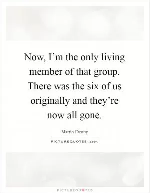 Now, I’m the only living member of that group. There was the six of us originally and they’re now all gone Picture Quote #1