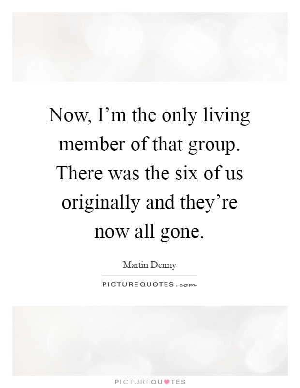 Now, I'm the only living member of that group. There was the six of us originally and they're now all gone Picture Quote #1