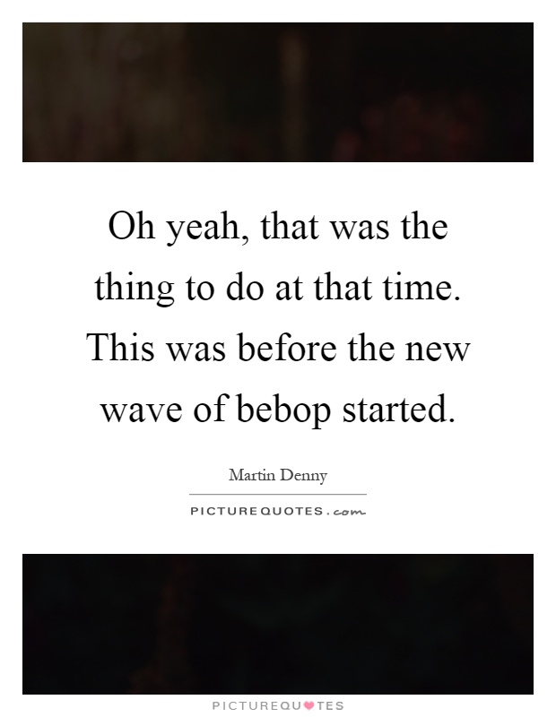 Oh yeah, that was the thing to do at that time. This was before the new wave of bebop started Picture Quote #1