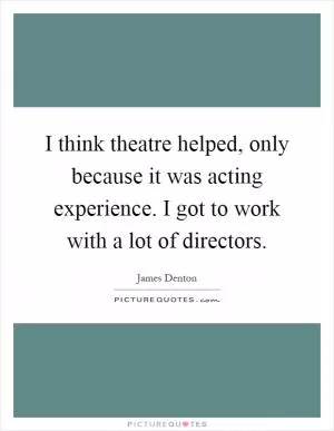I think theatre helped, only because it was acting experience. I got to work with a lot of directors Picture Quote #1