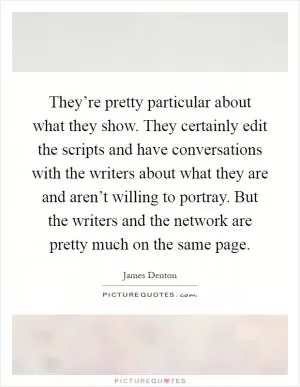 They’re pretty particular about what they show. They certainly edit the scripts and have conversations with the writers about what they are and aren’t willing to portray. But the writers and the network are pretty much on the same page Picture Quote #1