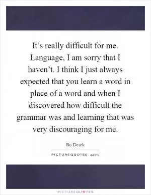 It’s really difficult for me. Language, I am sorry that I haven’t. I think I just always expected that you learn a word in place of a word and when I discovered how difficult the grammar was and learning that was very discouraging for me Picture Quote #1