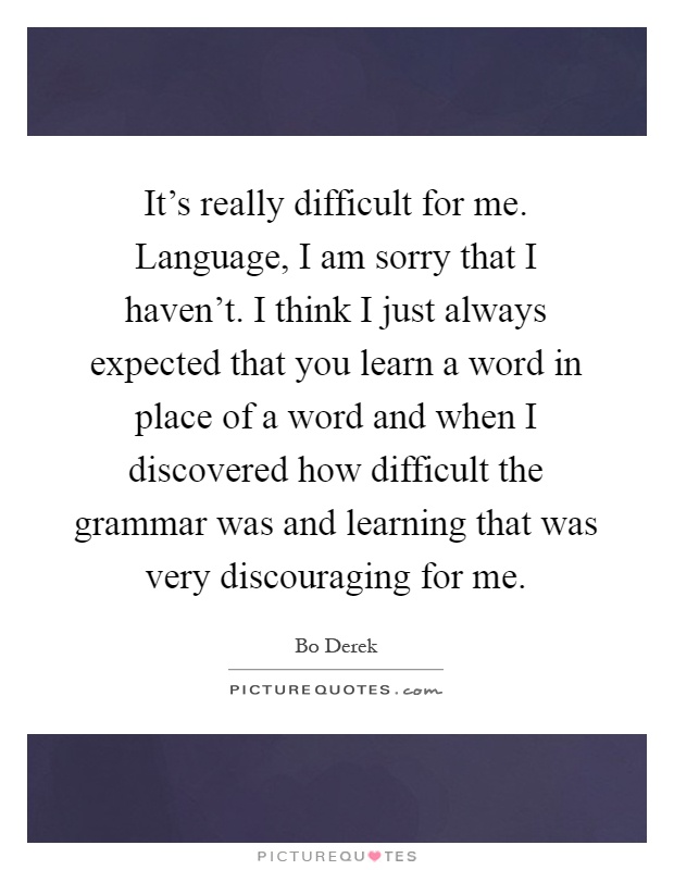 It's really difficult for me. Language, I am sorry that I haven't. I think I just always expected that you learn a word in place of a word and when I discovered how difficult the grammar was and learning that was very discouraging for me Picture Quote #1