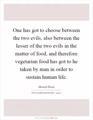 One has got to choose between the two evils, also between the lesser of the two evils in the matter of food, and therefore vegetarian food has got to he taken by man in order to sustain human life Picture Quote #1