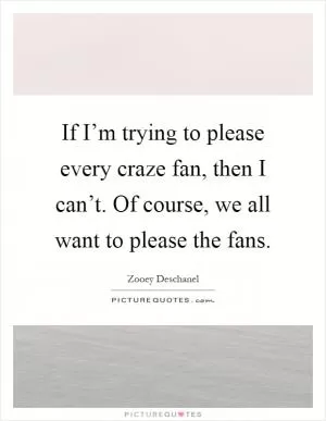 If I’m trying to please every craze fan, then I can’t. Of course, we all want to please the fans Picture Quote #1