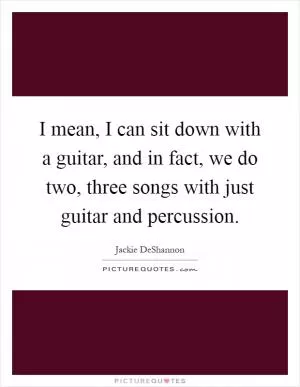 I mean, I can sit down with a guitar, and in fact, we do two, three songs with just guitar and percussion Picture Quote #1