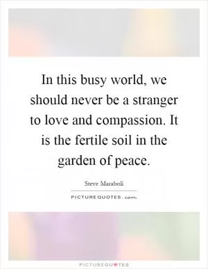 In this busy world, we should never be a stranger to love and compassion. It is the fertile soil in the garden of peace Picture Quote #1