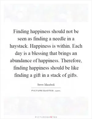 Finding happiness should not be seen as finding a needle in a haystack. Happiness is within. Each day is a blessing that brings an abundance of happiness. Therefore, finding happiness should be like finding a gift in a stack of gifts Picture Quote #1