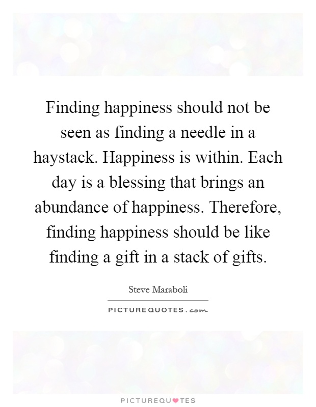 Finding happiness should not be seen as finding a needle in a haystack. Happiness is within. Each day is a blessing that brings an abundance of happiness. Therefore, finding happiness should be like finding a gift in a stack of gifts Picture Quote #1