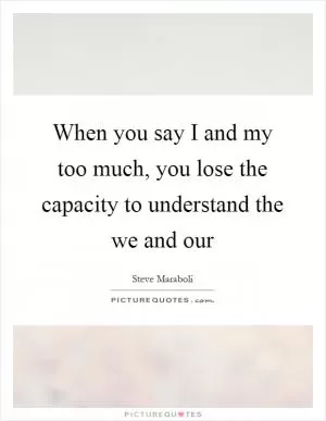When you say I and my too much, you lose the capacity to understand the we and our Picture Quote #1