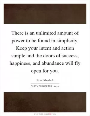 There is an unlimited amount of power to be found in simplicity. Keep your intent and action simple and the doors of success, happiness, and abundance will fly open for you Picture Quote #1