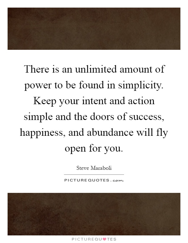 There is an unlimited amount of power to be found in simplicity. Keep your intent and action simple and the doors of success, happiness, and abundance will fly open for you Picture Quote #1