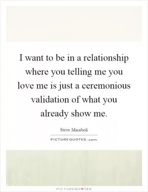 I want to be in a relationship where you telling me you love me is just a ceremonious validation of what you already show me Picture Quote #1