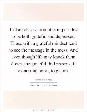 Just an observation: it is impossible to be both grateful and depressed. Those with a grateful mindset tend to see the message in the mess. And even though life may knock them down, the grateful find reasons, if even small ones, to get up Picture Quote #1