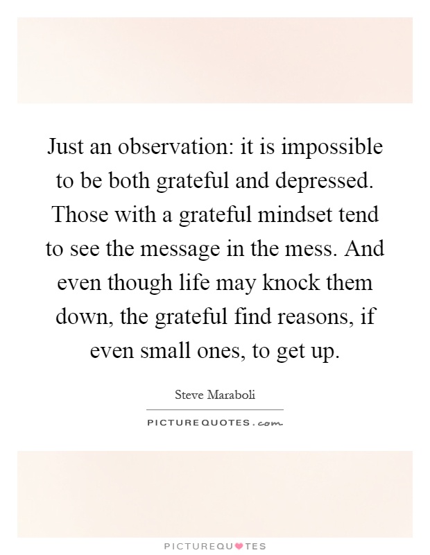 Just an observation: it is impossible to be both grateful and depressed. Those with a grateful mindset tend to see the message in the mess. And even though life may knock them down, the grateful find reasons, if even small ones, to get up Picture Quote #1