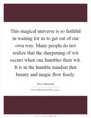 This magical universe is so faithful in waiting for us to get out of our own way. Many people do not realize that the sharpening of wit occurs when one humbles their wit. It is in the humble mindset that beauty and magic flow freely Picture Quote #1