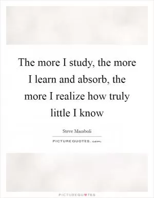 The more I study, the more I learn and absorb, the more I realize how truly little I know Picture Quote #1